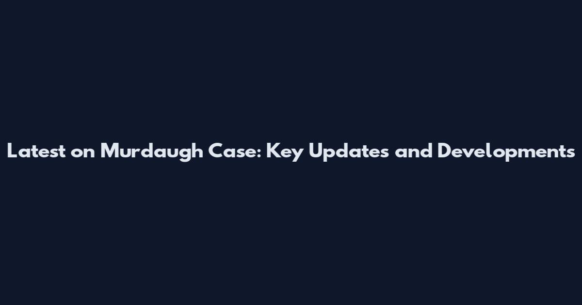 Latest on Murdaugh Case: Key Updates and Developments