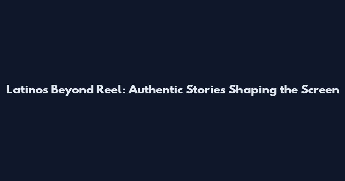 Latinos Beyond Reel: Authentic Stories Shaping the Screen