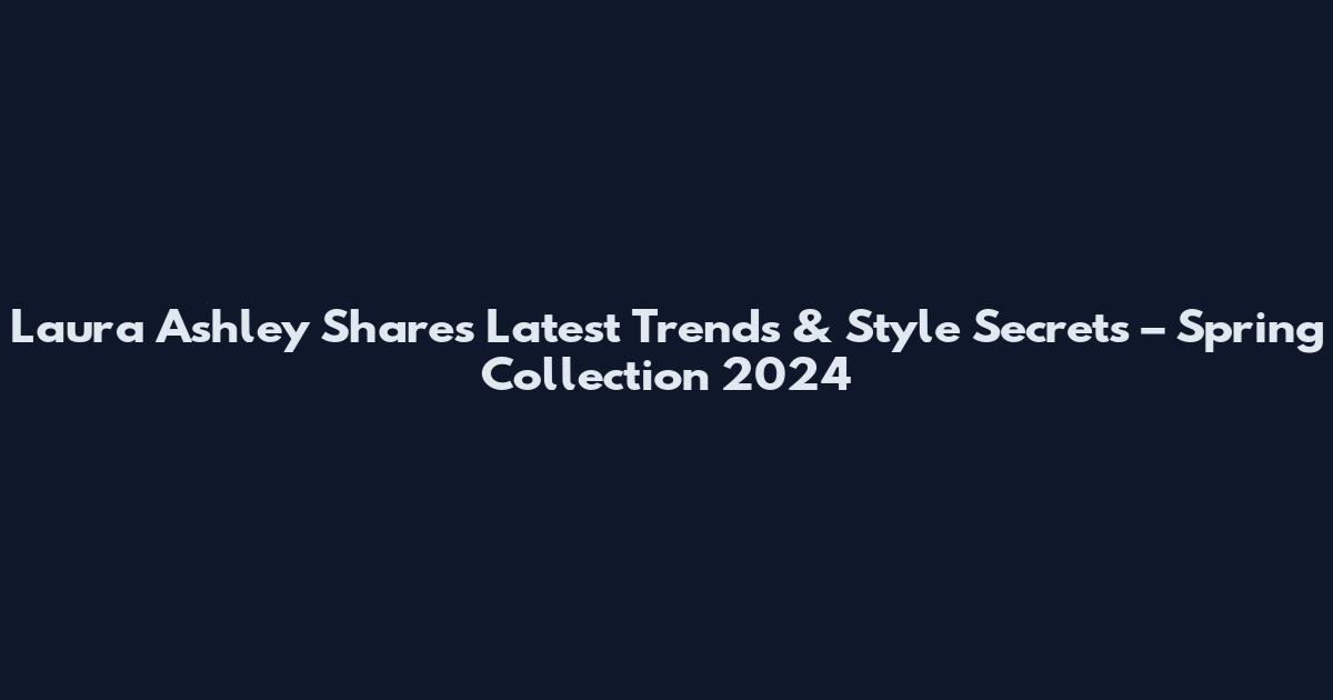 Laura Ashley Shares Latest Trends & Style Secrets – Spring Collection 2024