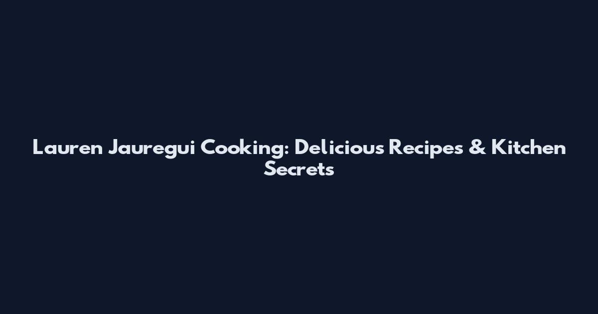 Lauren Jauregui Cooking: Delicious Recipes & Kitchen Secrets