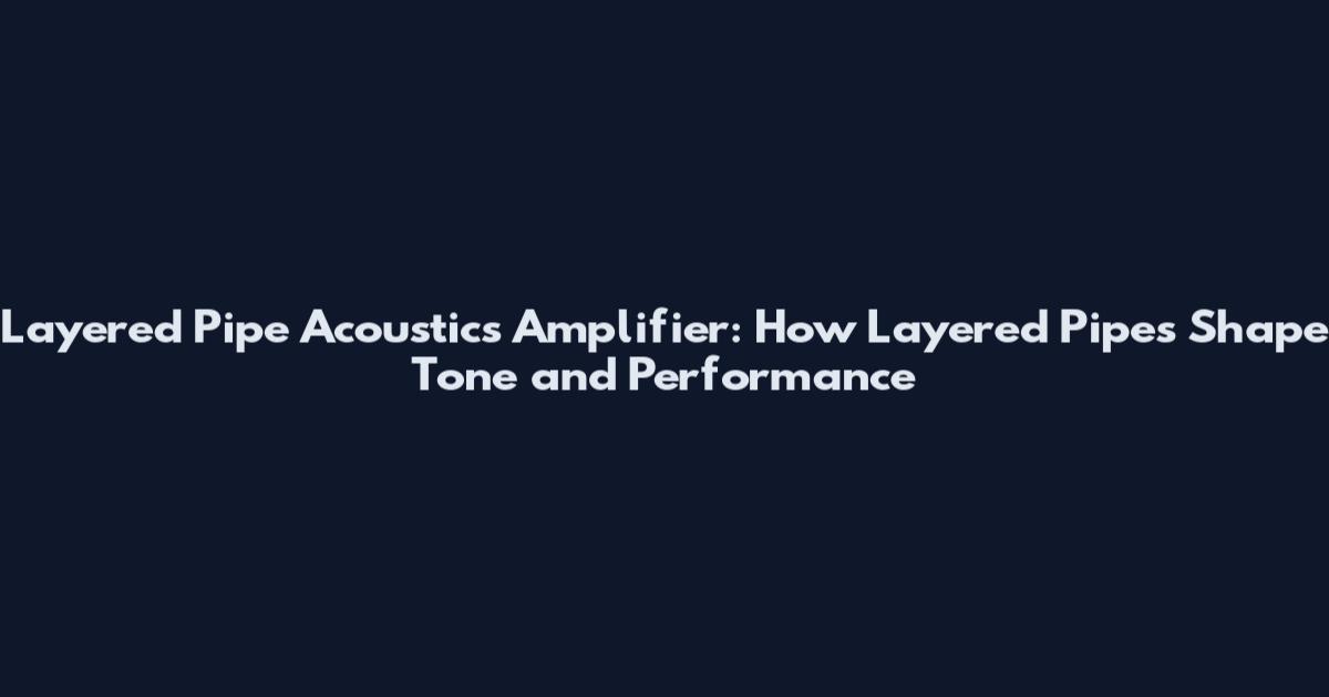 Layered Pipe Acoustics Amplifier: How Layered Pipes Shape Tone and Performance