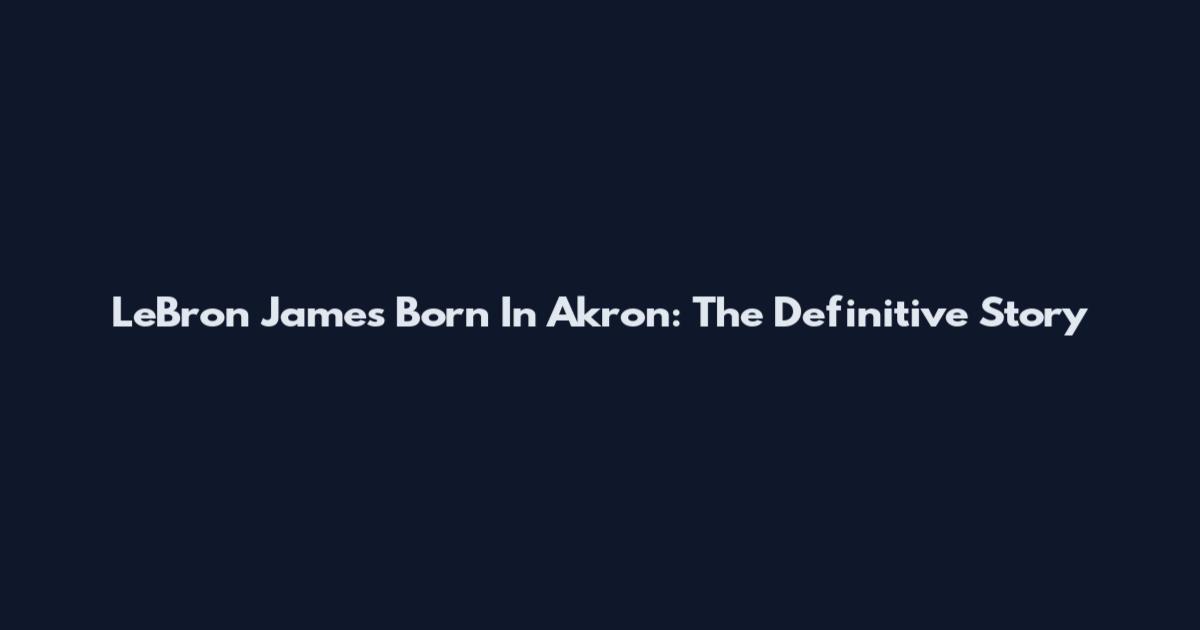 LeBron James Born In Akron: The Definitive Story