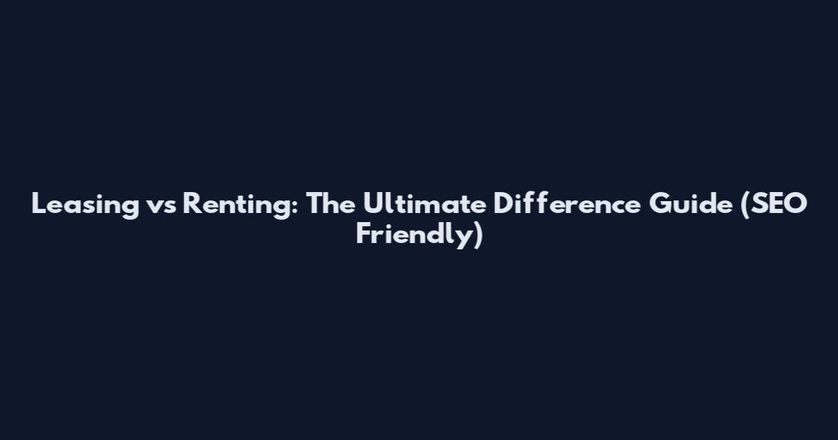 Leasing vs Renting: The Ultimate Difference Guide (SEO Friendly)