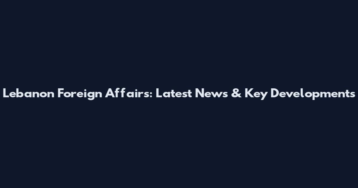 Lebanon Foreign Affairs: Latest News & Key Developments