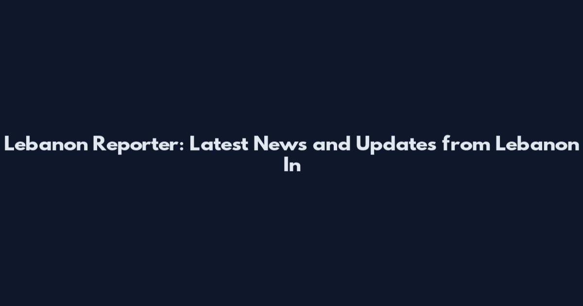 Lebanon Reporter: Latest News and Updates from Lebanon In