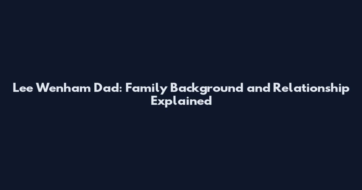 Lee Wenham Dad: Family Background and Relationship Explained