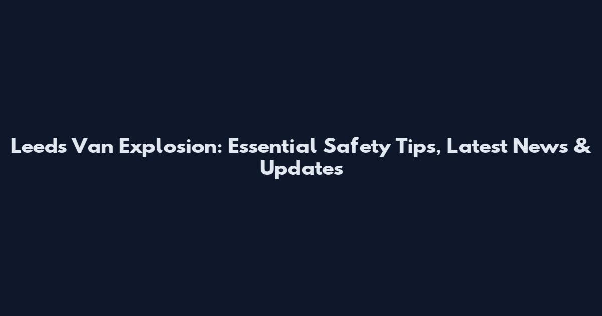 Leeds Van Explosion: Essential Safety Tips, Latest News & Updates