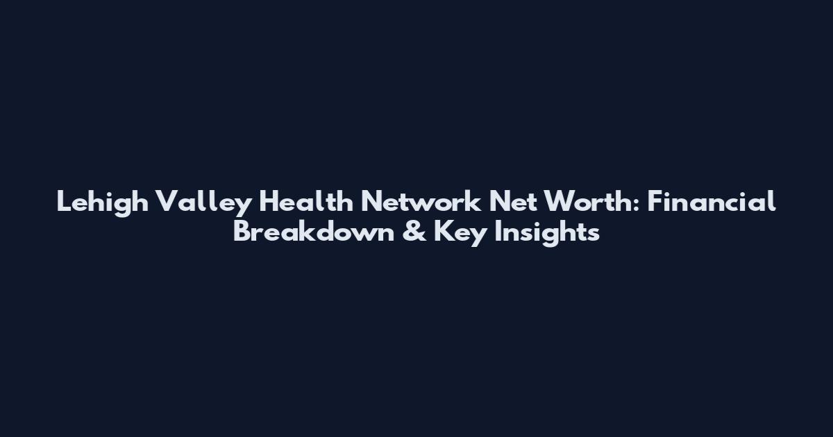 Lehigh Valley Health Network Net Worth: Financial Breakdown & Key Insights