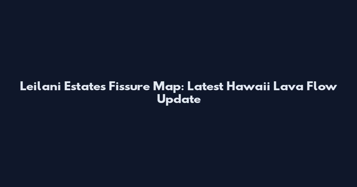 Leilani Estates Fissure Map: Latest Hawaii Lava Flow Update