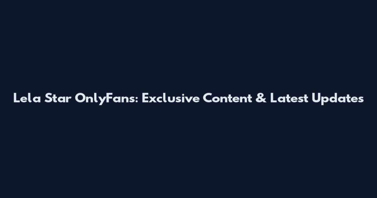 Lela Star OnlyFans: Exclusive Content & Latest Updates