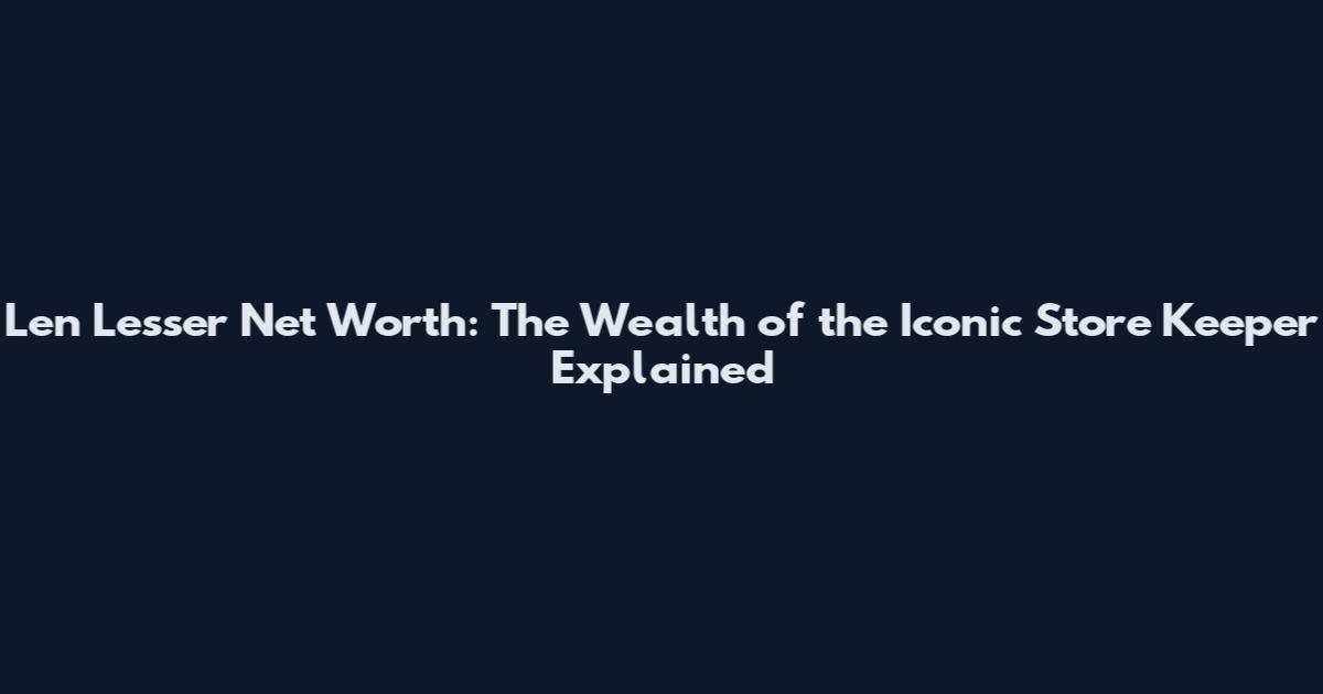 Len Lesser Net Worth: The Wealth of the Iconic Store Keeper Explained