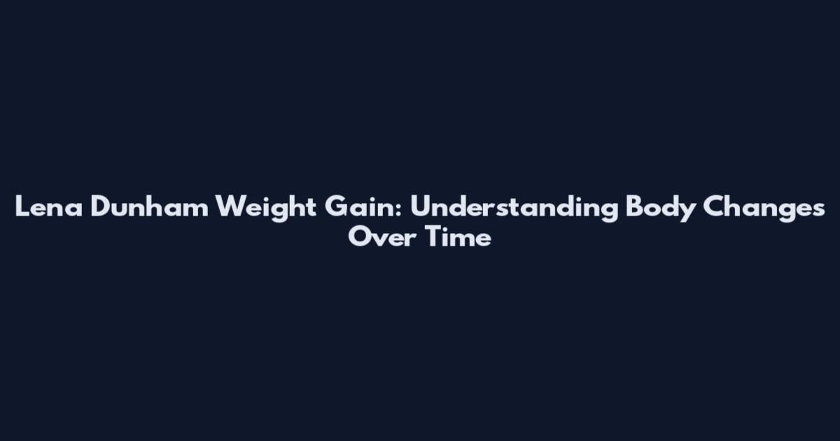 Lena Dunham Weight Gain: Understanding Body Changes Over Time