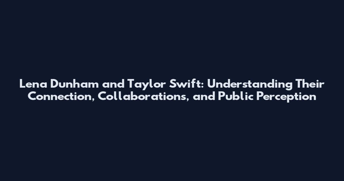 Lena Dunham and Taylor Swift: Understanding Their Connection, Collaborations, and Public Perception