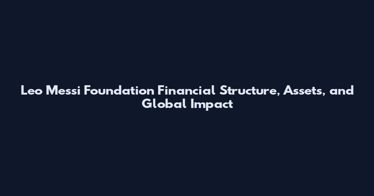 Leo Messi Foundation Financial Structure, Assets, and Global Impact