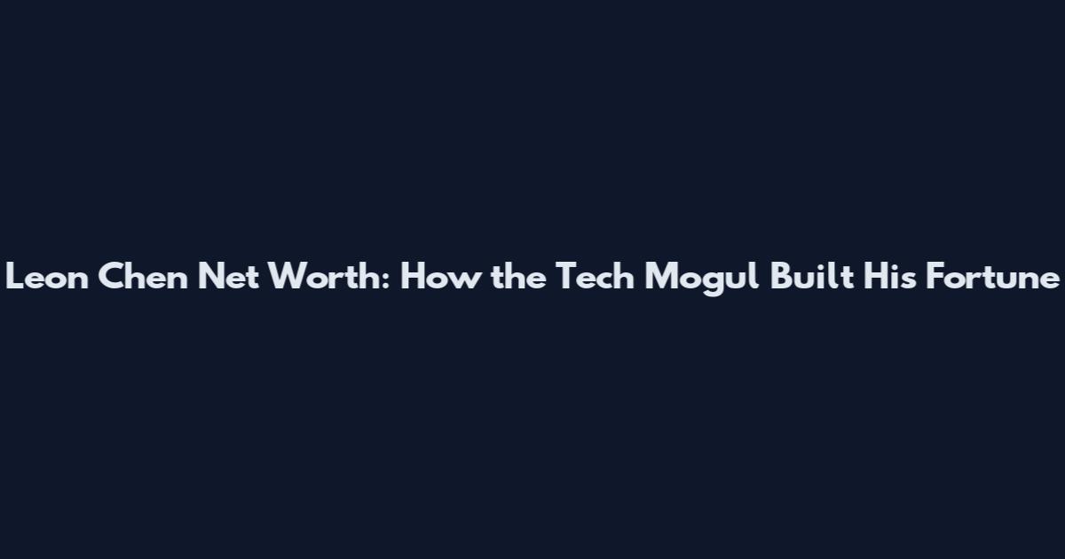 Leon Chen Net Worth: How the Tech Mogul Built His Fortune
