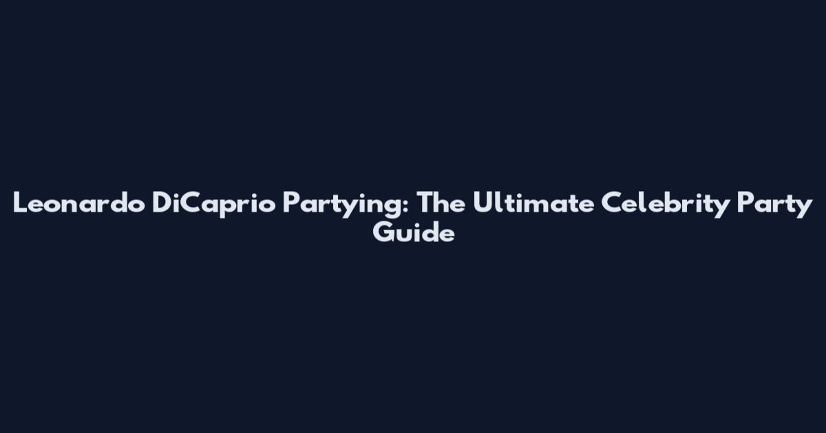 Leonardo DiCaprio Partying: The Ultimate Celebrity Party Guide