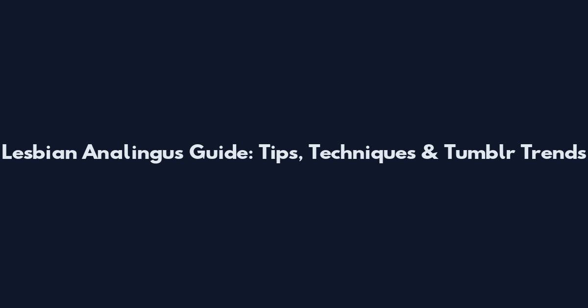 Lesbian Analingus Guide: Tips, Techniques & Tumblr Trends