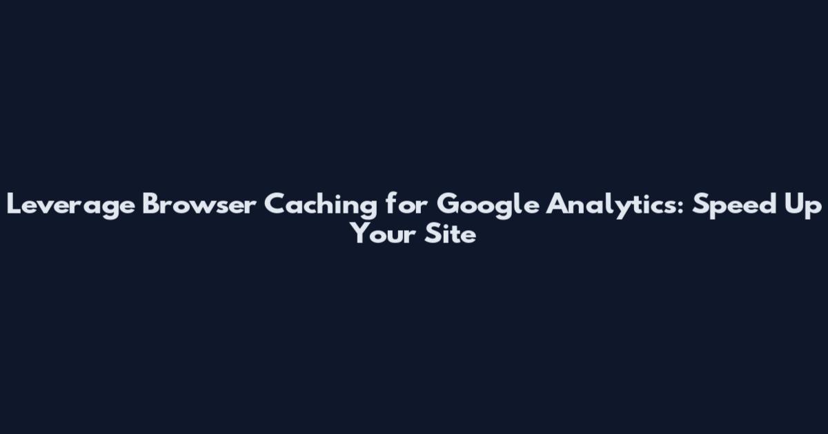 Leverage Browser Caching for Google Analytics: Speed Up Your Site