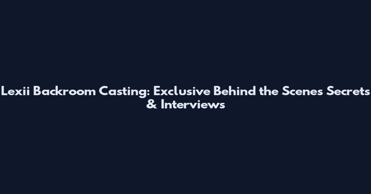 Lexii Backroom Casting: Exclusive Behind the Scenes Secrets & Interviews