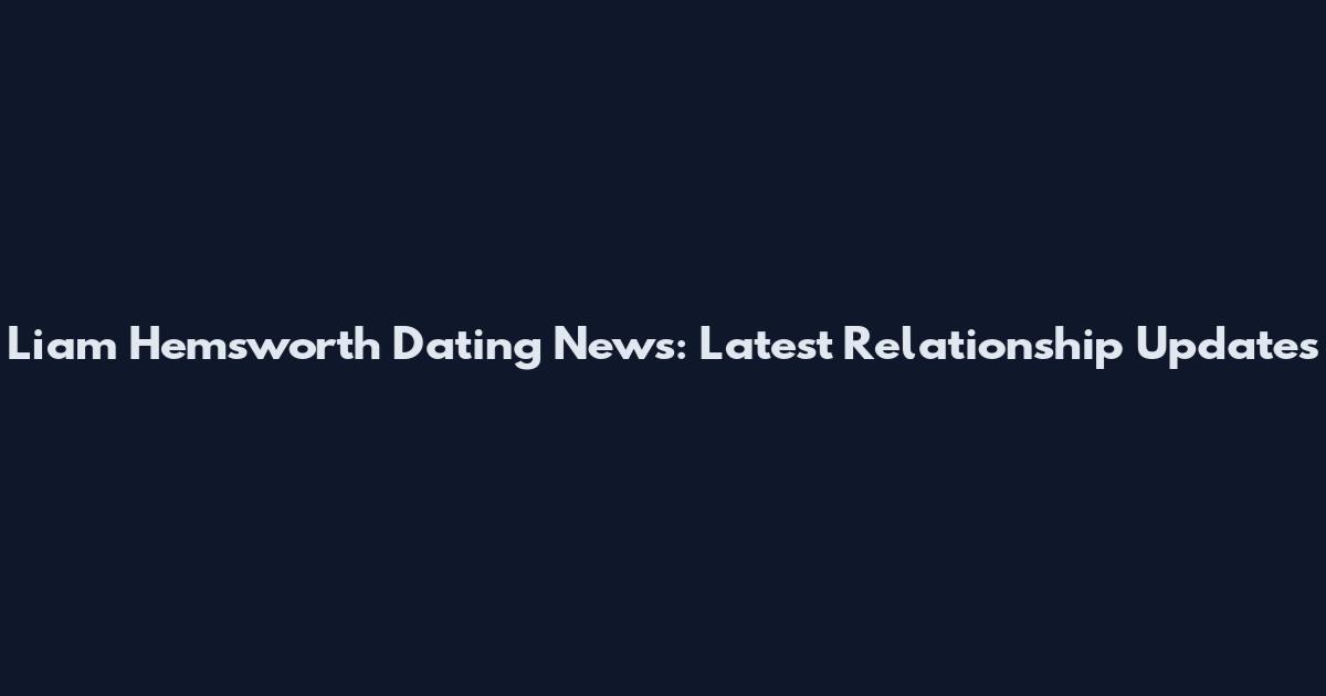 Liam Hemsworth Dating News: Latest Relationship Updates