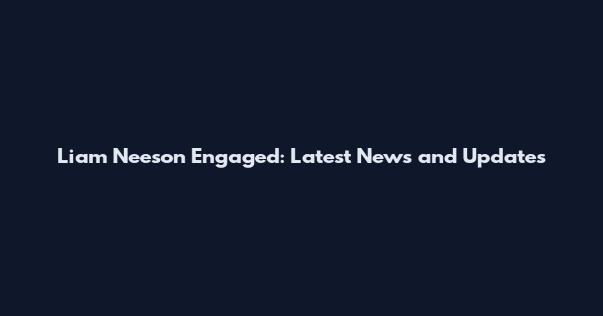 Liam Neeson Engaged: Latest News and Updates