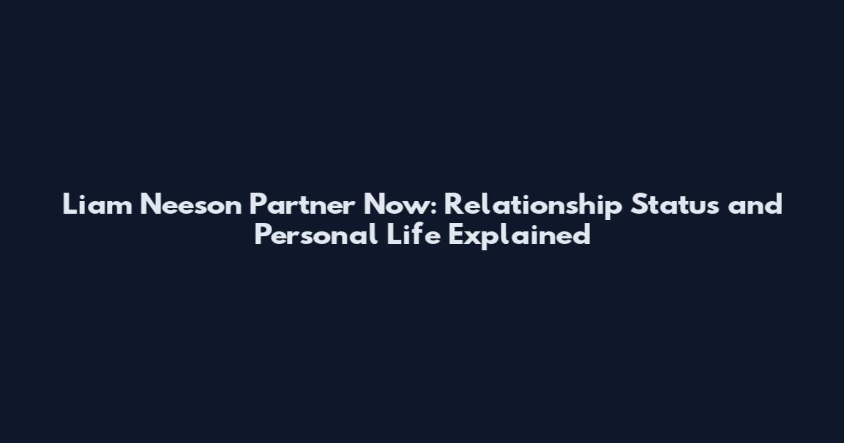 Liam Neeson Partner Now: Relationship Status and Personal Life Explained