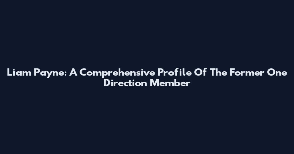 Liam Payne: A Comprehensive Profile Of The Former One Direction Member