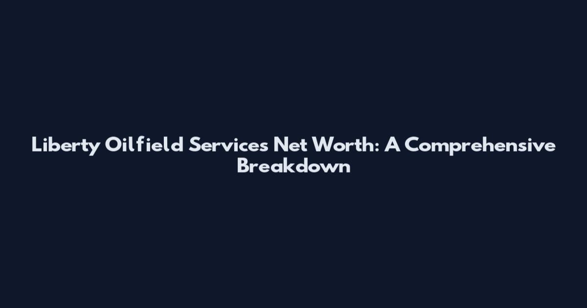 Liberty Oilfield Services Net Worth: A Comprehensive Breakdown