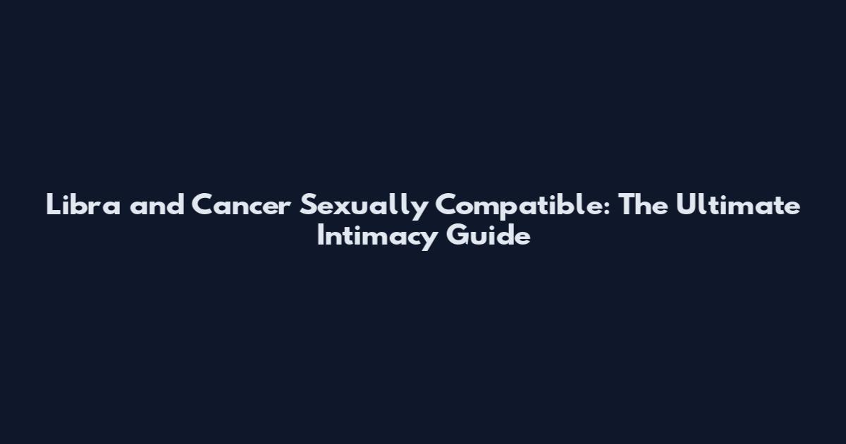 Libra and Cancer Sexually Compatible: The Ultimate Intimacy Guide