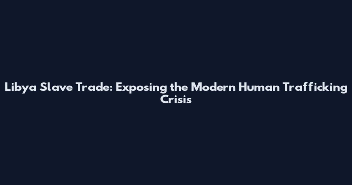 Libya Slave Trade: Exposing the Modern Human Trafficking Crisis