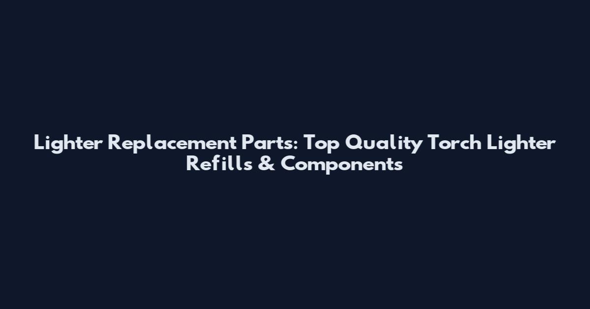 Lighter Replacement Parts: Top Quality Torch Lighter Refills & Components
