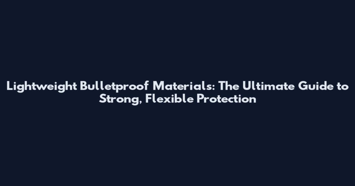 Lightweight Bulletproof Materials: The Ultimate Guide to Strong, Flexible Protection