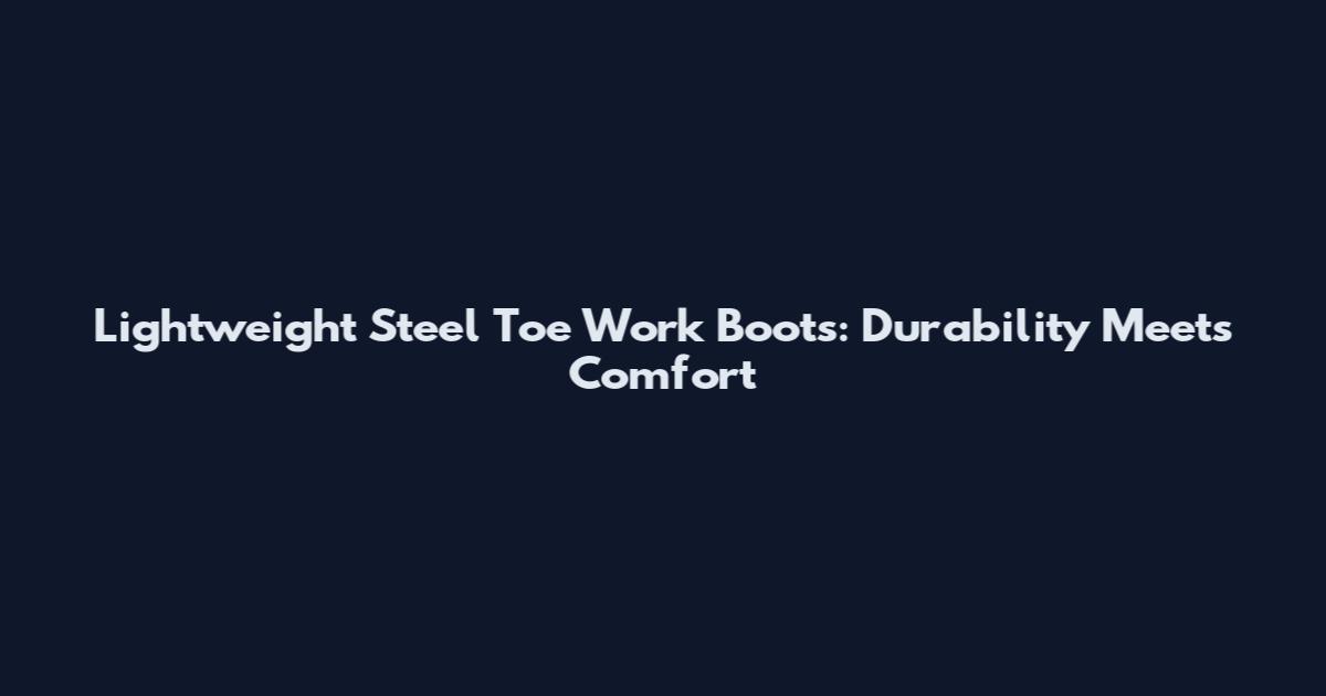 Lightweight Steel Toe Work Boots: Durability Meets Comfort