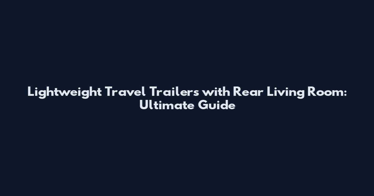 Lightweight Travel Trailers with Rear Living Room: Ultimate Guide