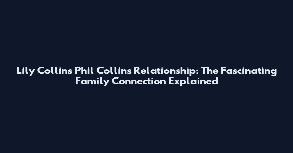 Lily Collins Phil Collins Relationship: The Fascinating Family Connection Explained