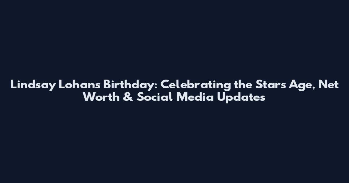 Lindsay Lohan's Birthday: Celebrating the Star's Age, Net Worth & Social Media Updates