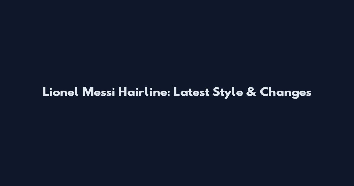 Lionel Messi Hairline: Latest Style & Changes
