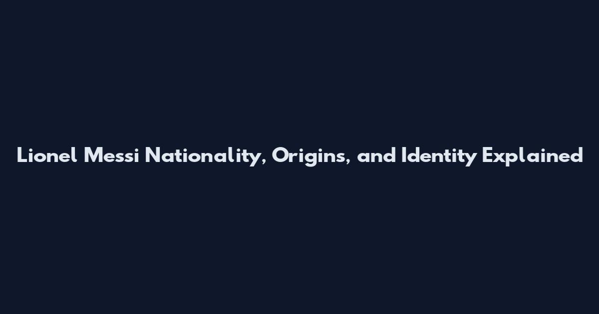 Lionel Messi Nationality, Origins, and Identity Explained