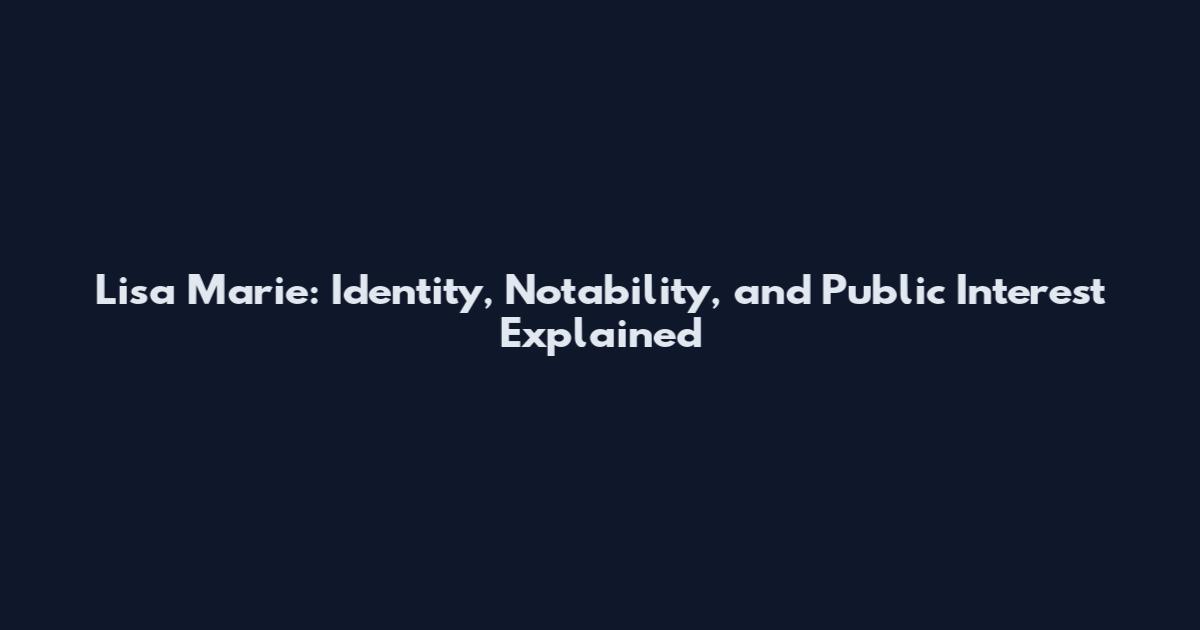 Lisa Marie: Identity, Notability, and Public Interest Explained