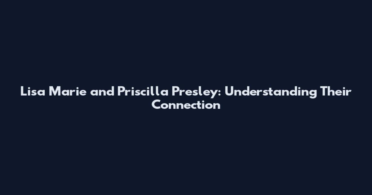 Lisa Marie and Priscilla Presley: Understanding Their Connection