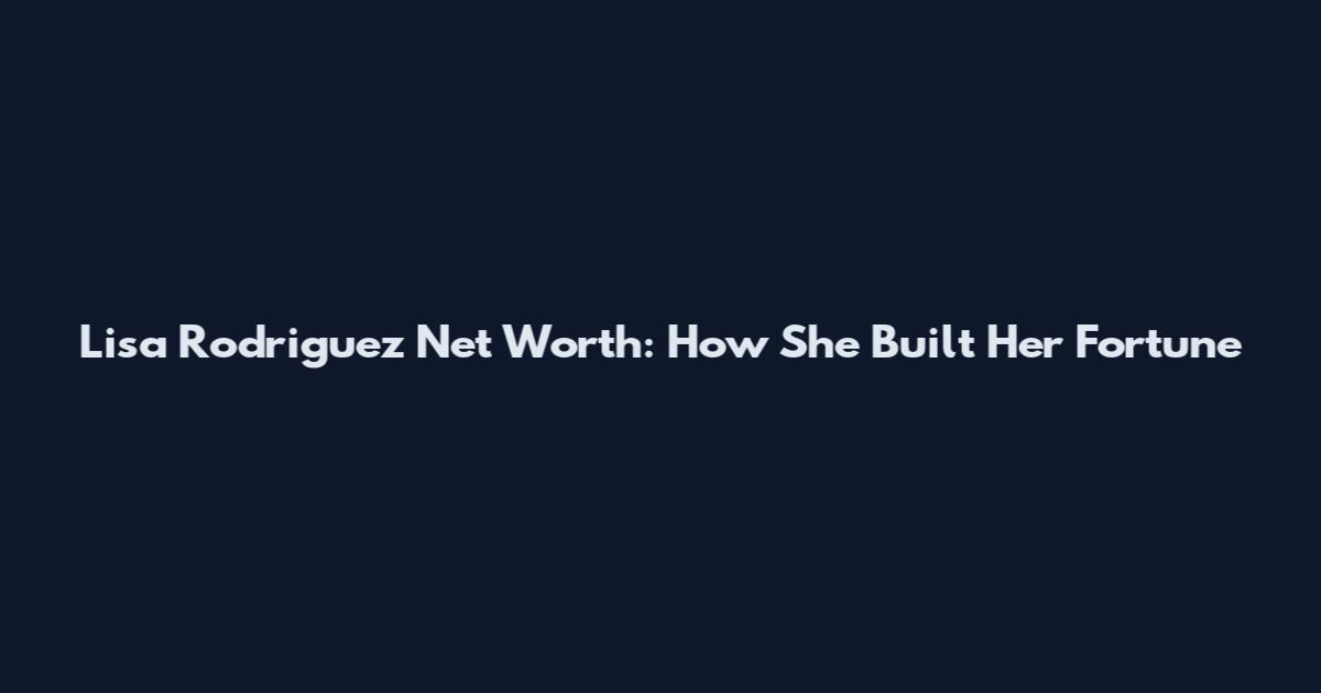 Lisa Rodriguez Net Worth: How She Built Her Fortune