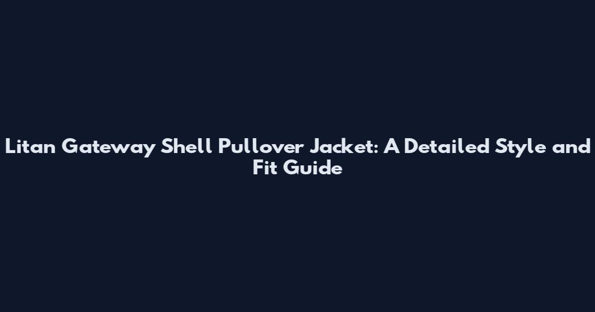 Litan Gateway Shell Pullover Jacket: A Detailed Style and Fit Guide