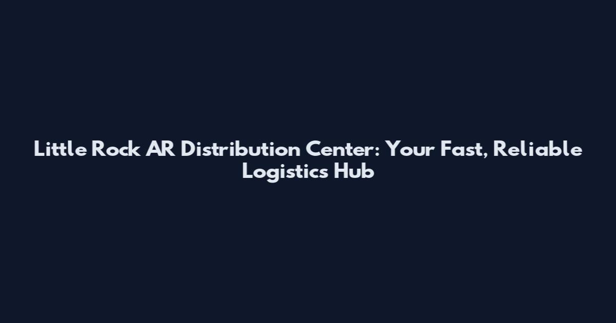 Little Rock AR Distribution Center: Your Fast, Reliable Logistics Hub