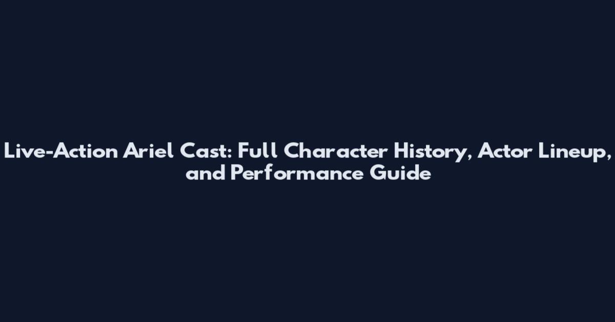Live-Action Ariel Cast: Full Character History, Actor Lineup, and Performance Guide