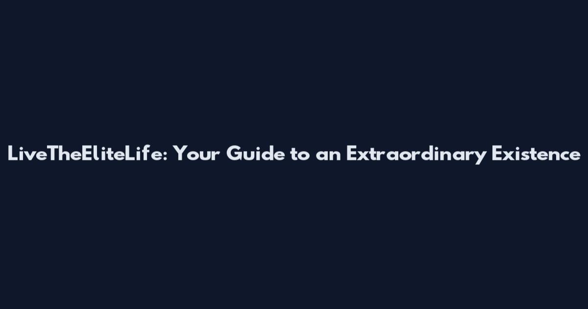 LiveTheEliteLife: Your Guide to an Extraordinary Existence