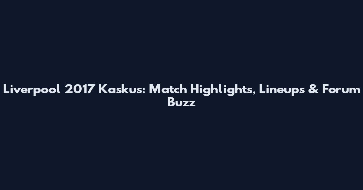 Liverpool 2017 Kaskus: Match Highlights, Lineups & Forum Buzz
