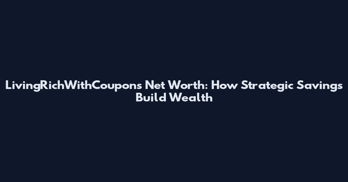 LivingRichWithCoupons Net Worth: How Strategic Savings Build Wealth