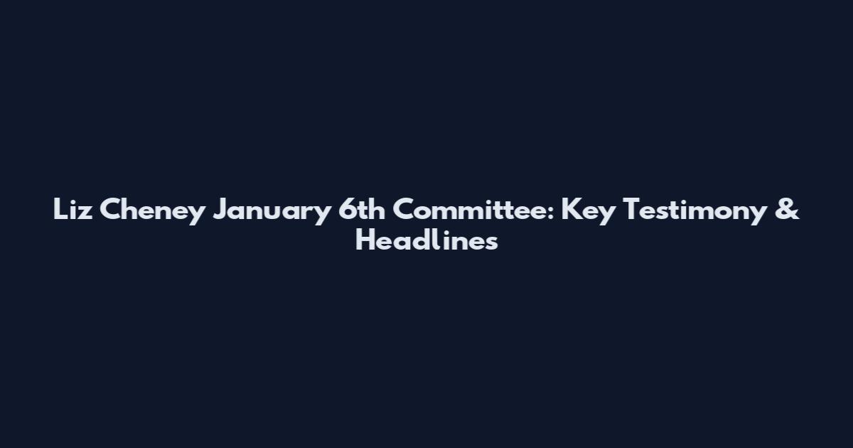 Liz Cheney January 6th Committee: Key Testimony & Headlines
