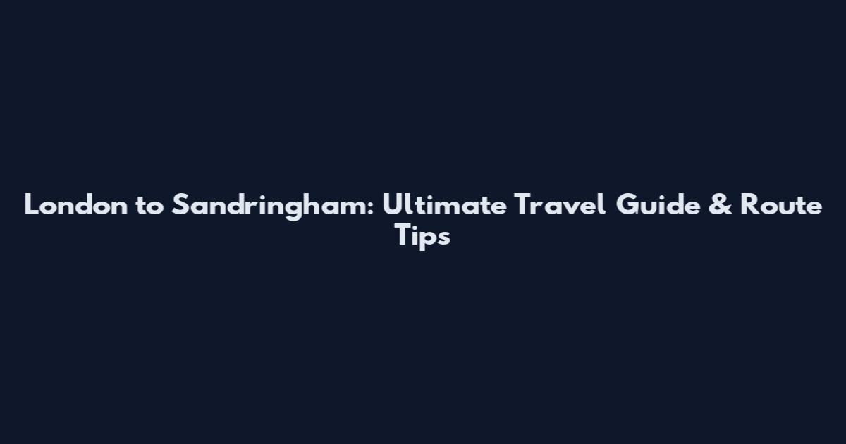 London to Sandringham: Ultimate Travel Guide & Route Tips