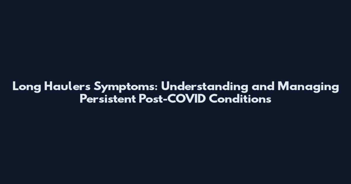 Long Haulers Symptoms: Understanding and Managing Persistent Post-COVID Conditions